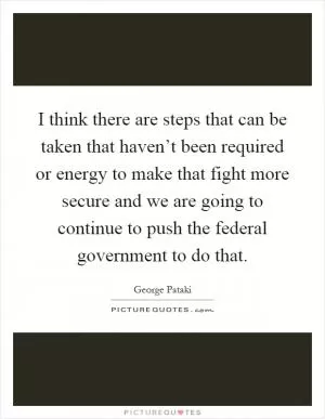 I think there are steps that can be taken that haven’t been required or energy to make that fight more secure and we are going to continue to push the federal government to do that Picture Quote #1