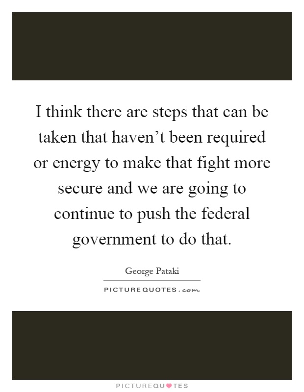 I think there are steps that can be taken that haven't been required or energy to make that fight more secure and we are going to continue to push the federal government to do that Picture Quote #1