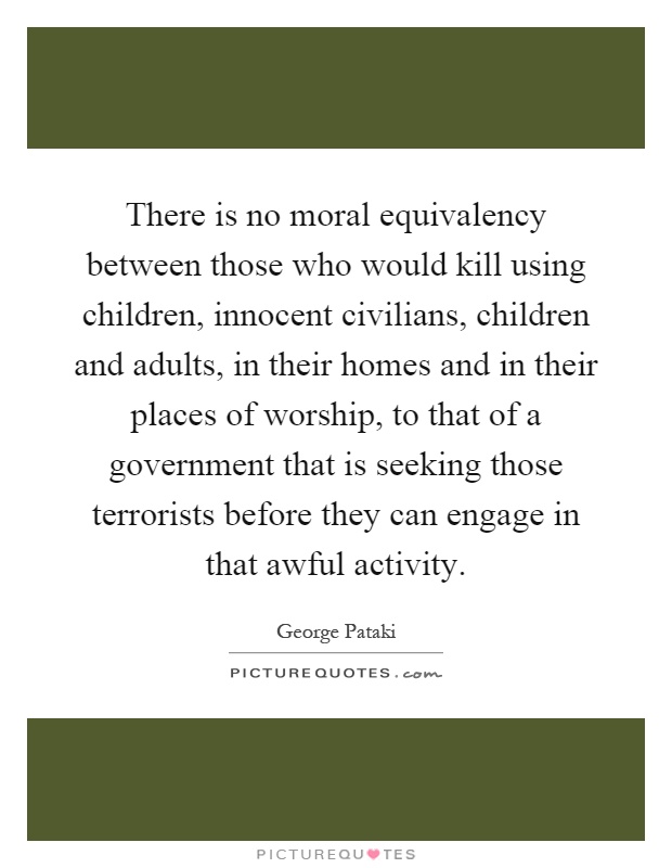 There is no moral equivalency between those who would kill using children, innocent civilians, children and adults, in their homes and in their places of worship, to that of a government that is seeking those terrorists before they can engage in that awful activity Picture Quote #1