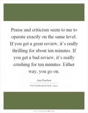 Praise and criticism seem to me to operate exactly on the same level. If you get a great review, it’s really thrilling for about ten minutes. If you get a bad review, it’s really crushing for ten minutes. Either way, you go on Picture Quote #1