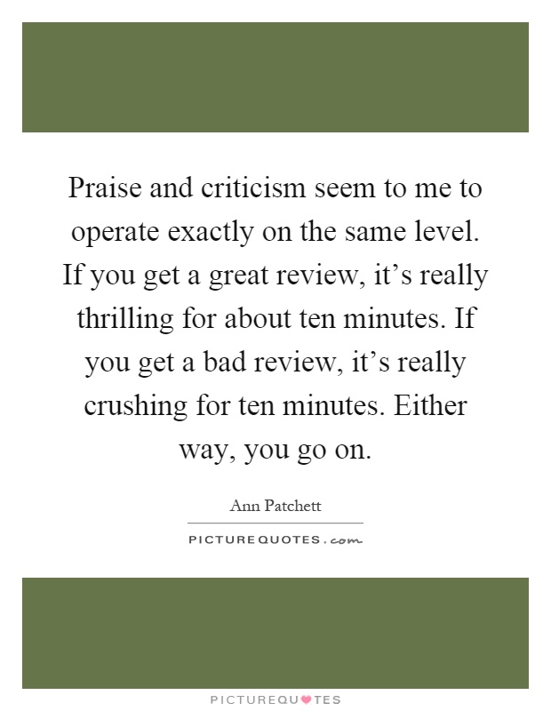Praise and criticism seem to me to operate exactly on the same level. If you get a great review, it's really thrilling for about ten minutes. If you get a bad review, it's really crushing for ten minutes. Either way, you go on Picture Quote #1