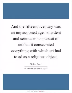 And the fifteenth century was an impassioned age, so ardent and serious in its pursuit of art that it consecrated everything with which art had to ad as a religious object Picture Quote #1