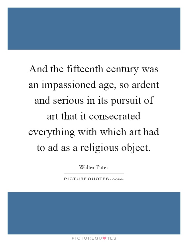 And the fifteenth century was an impassioned age, so ardent and serious in its pursuit of art that it consecrated everything with which art had to ad as a religious object Picture Quote #1