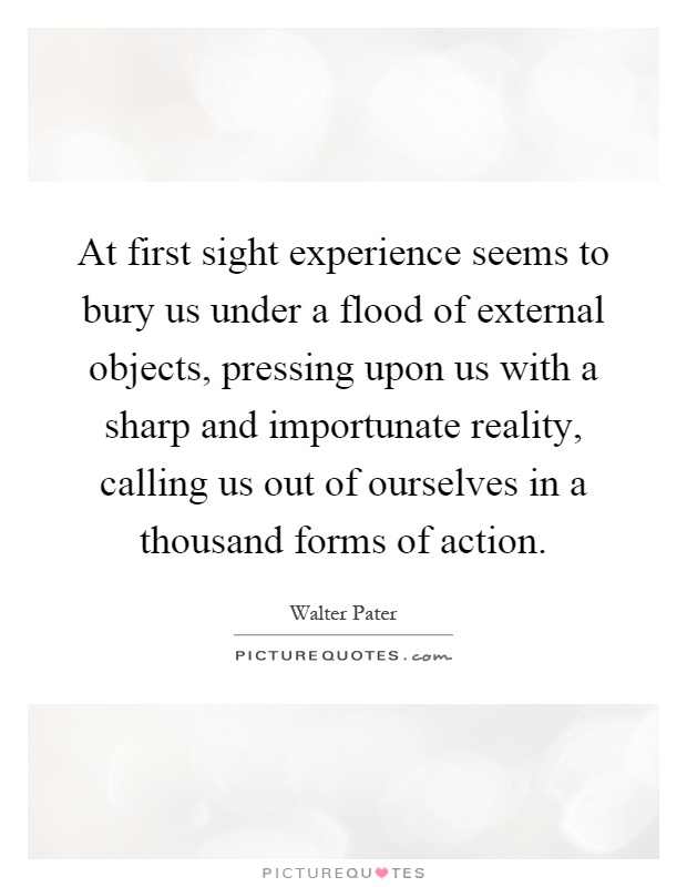 At first sight experience seems to bury us under a flood of external objects, pressing upon us with a sharp and importunate reality, calling us out of ourselves in a thousand forms of action Picture Quote #1
