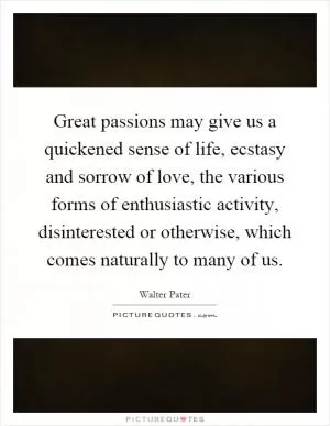 Great passions may give us a quickened sense of life, ecstasy and sorrow of love, the various forms of enthusiastic activity, disinterested or otherwise, which comes naturally to many of us Picture Quote #1