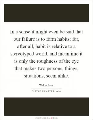 In a sense it might even be said that our failure is to form habits: for, after all, habit is relative to a stereotyped world, and meantime it is only the roughness of the eye that makes two persons, things, situations, seem alike Picture Quote #1