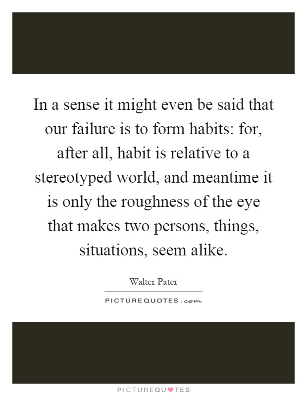 In a sense it might even be said that our failure is to form habits: for, after all, habit is relative to a stereotyped world, and meantime it is only the roughness of the eye that makes two persons, things, situations, seem alike Picture Quote #1