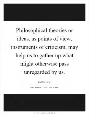 Philosophical theories or ideas, as points of view, instruments of criticism, may help us to gather up what might otherwise pass unregarded by us Picture Quote #1