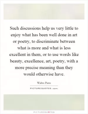 Such discussions help us very little to enjoy what has been well done in art or poetry, to discriminate between what is more and what is less excellent in them, or to use words like beauty, excellence, art, poetry, with a more precise meaning than they would otherwise have Picture Quote #1