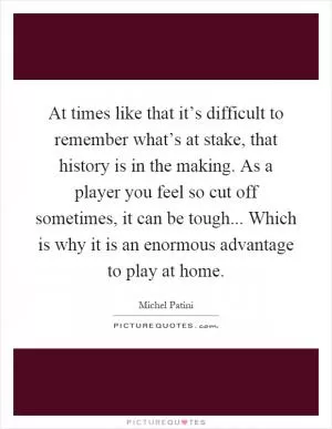 At times like that it’s difficult to remember what’s at stake, that history is in the making. As a player you feel so cut off sometimes, it can be tough... Which is why it is an enormous advantage to play at home Picture Quote #1