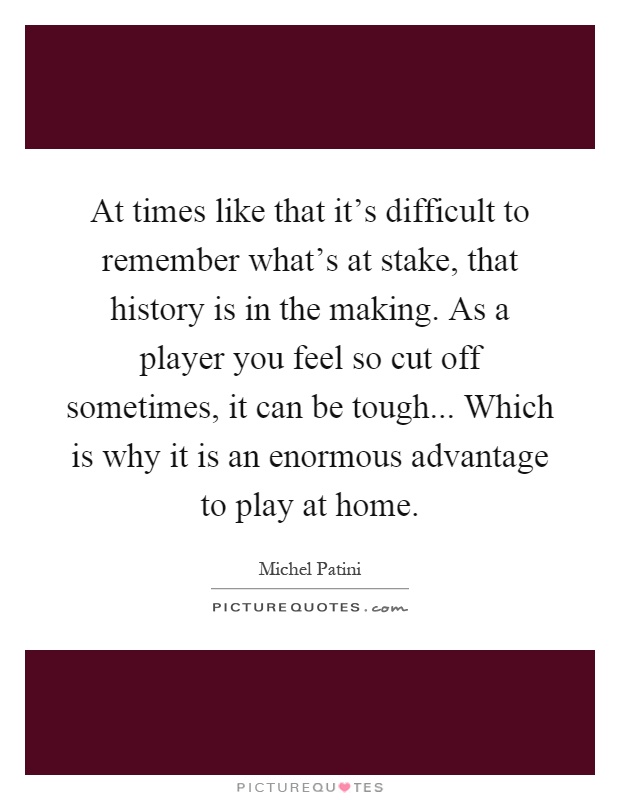 At times like that it's difficult to remember what's at stake, that history is in the making. As a player you feel so cut off sometimes, it can be tough... Which is why it is an enormous advantage to play at home Picture Quote #1