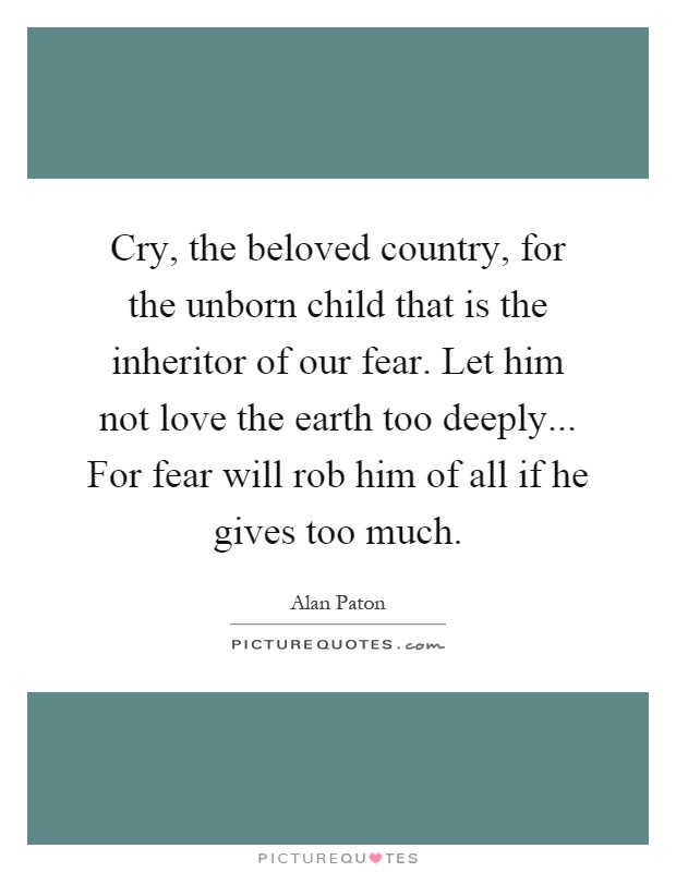 Cry, the beloved country, for the unborn child that is the inheritor of our fear. Let him not love the earth too deeply... For fear will rob him of all if he gives too much Picture Quote #1