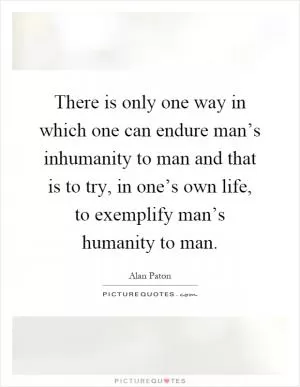 There is only one way in which one can endure man’s inhumanity to man and that is to try, in one’s own life, to exemplify man’s humanity to man Picture Quote #1