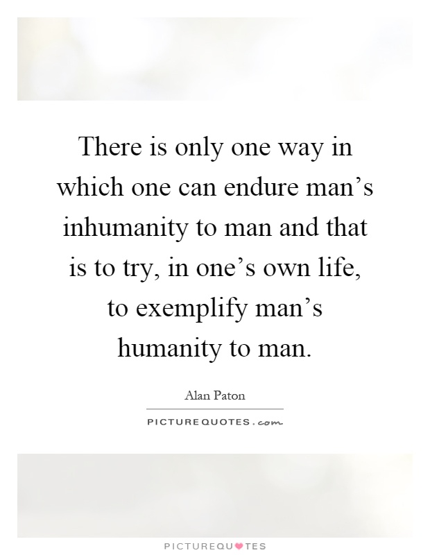 There is only one way in which one can endure man's inhumanity to man and that is to try, in one's own life, to exemplify man's humanity to man Picture Quote #1