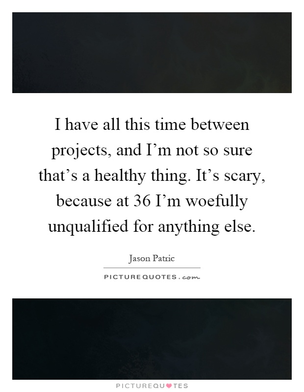 I have all this time between projects, and I'm not so sure that's a healthy thing. It's scary, because at 36 I'm woefully unqualified for anything else Picture Quote #1