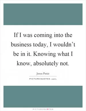 If I was coming into the business today, I wouldn’t be in it. Knowing what I know, absolutely not Picture Quote #1