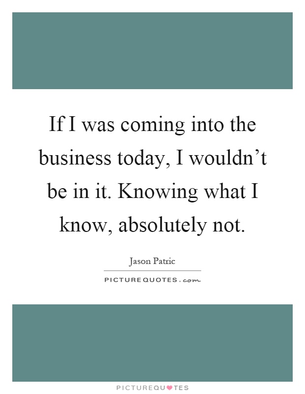 If I was coming into the business today, I wouldn't be in it. Knowing what I know, absolutely not Picture Quote #1