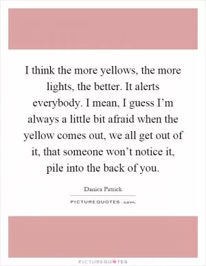 I think the more yellows, the more lights, the better. It alerts everybody. I mean, I guess I’m always a little bit afraid when the yellow comes out, we all get out of it, that someone won’t notice it, pile into the back of you Picture Quote #1