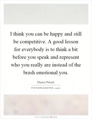 I think you can be happy and still be competitive. A good lesson for everybody is to think a bit before you speak and represent who you really are instead of the brash emotional you Picture Quote #1