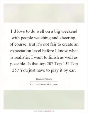 I’d love to do well on a big weekend with people watching and cheering, of course. But it’s not fair to create an expectation level before I know what is realistic. I want to finish as well as possible. Is that top 20? Top 15? Top 25? You just have to play it by ear Picture Quote #1