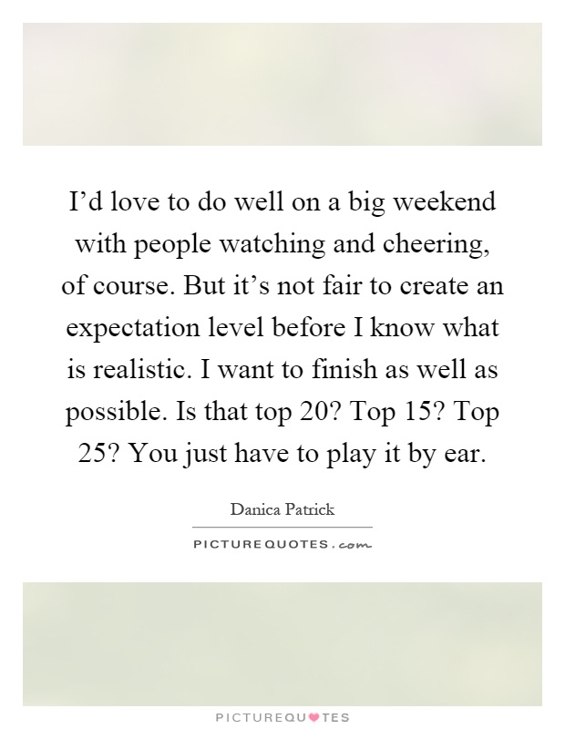 I'd love to do well on a big weekend with people watching and cheering, of course. But it's not fair to create an expectation level before I know what is realistic. I want to finish as well as possible. Is that top 20? Top 15? Top 25? You just have to play it by ear Picture Quote #1