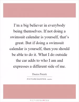 I’m a big believer in everybody being themselves. If not doing a swimsuit calendar is yourself, that’s great. But if doing a swimsuit calendar is yourself, then you should be able to do it. What I do outside the car adds to who I am and expresses a different side of me Picture Quote #1