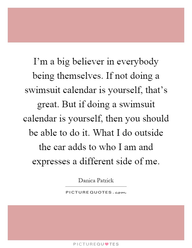 I'm a big believer in everybody being themselves. If not doing a swimsuit calendar is yourself, that's great. But if doing a swimsuit calendar is yourself, then you should be able to do it. What I do outside the car adds to who I am and expresses a different side of me Picture Quote #1