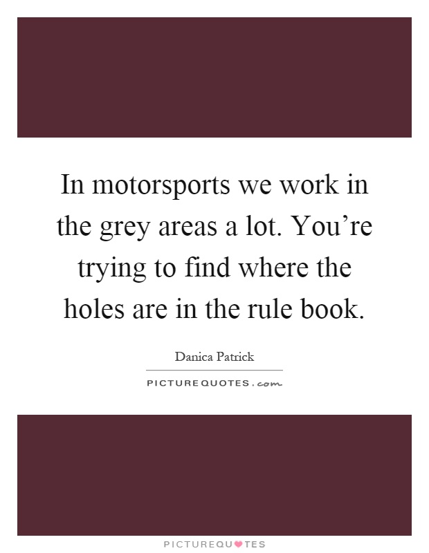 In motorsports we work in the grey areas a lot. You're trying to find where the holes are in the rule book Picture Quote #1