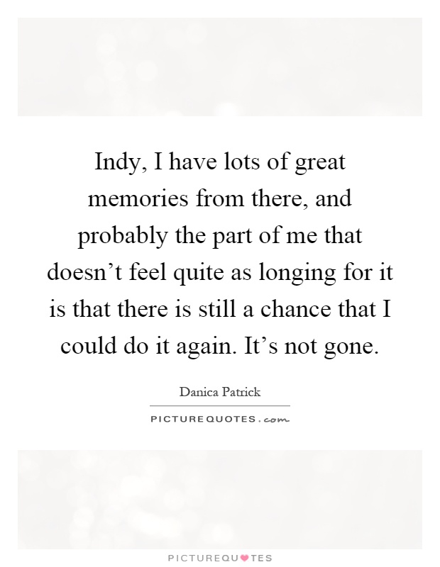 Indy, I have lots of great memories from there, and probably the part of me that doesn't feel quite as longing for it is that there is still a chance that I could do it again. It's not gone Picture Quote #1