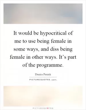 It would be hypocritical of me to use being female in some ways, and diss being female in other ways. It’s part of the programme Picture Quote #1