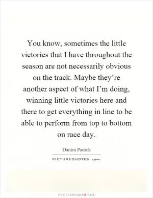 You know, sometimes the little victories that I have throughout the season are not necessarily obvious on the track. Maybe they’re another aspect of what I’m doing, winning little victories here and there to get everything in line to be able to perform from top to bottom on race day Picture Quote #1
