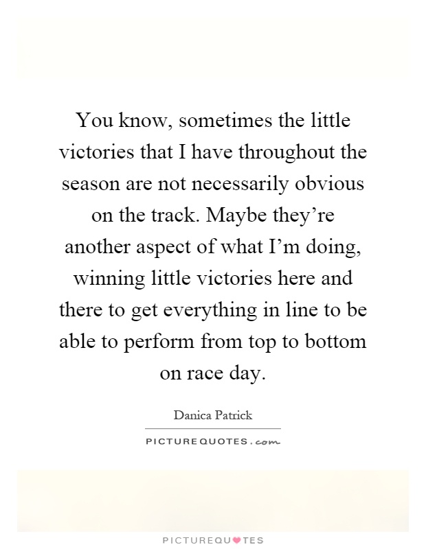 You know, sometimes the little victories that I have throughout the season are not necessarily obvious on the track. Maybe they're another aspect of what I'm doing, winning little victories here and there to get everything in line to be able to perform from top to bottom on race day Picture Quote #1