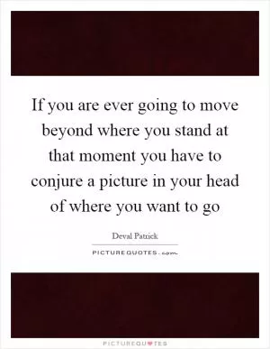 If you are ever going to move beyond where you stand at that moment you have to conjure a picture in your head of where you want to go Picture Quote #1