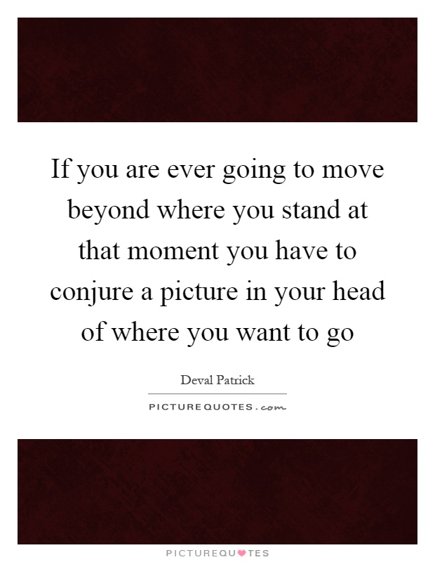 If you are ever going to move beyond where you stand at that moment you have to conjure a picture in your head of where you want to go Picture Quote #1