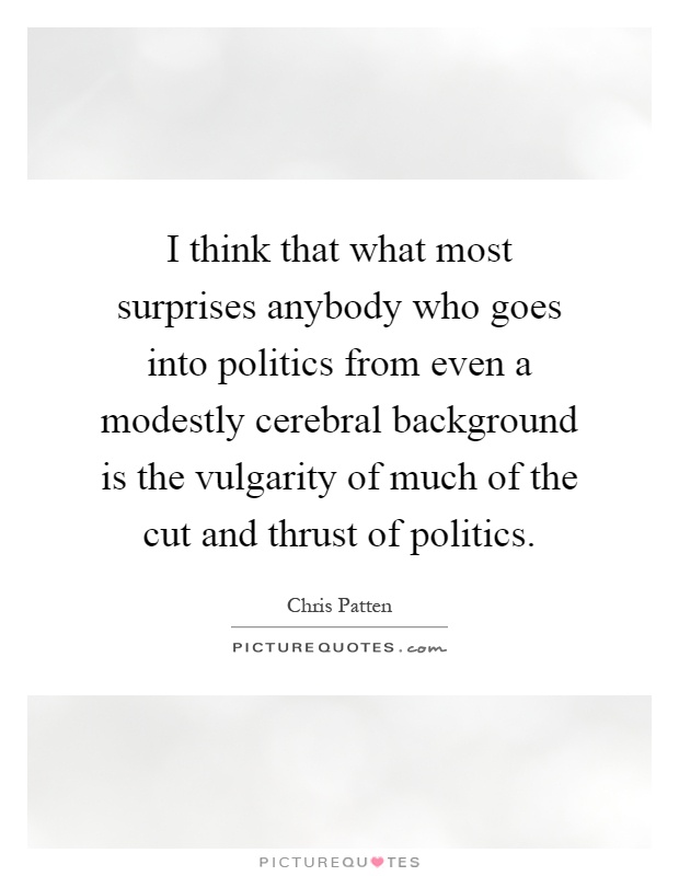 I think that what most surprises anybody who goes into politics from even a modestly cerebral background is the vulgarity of much of the cut and thrust of politics Picture Quote #1