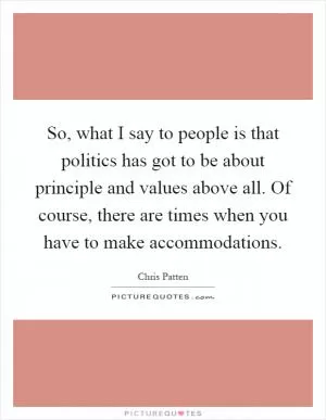 So, what I say to people is that politics has got to be about principle and values above all. Of course, there are times when you have to make accommodations Picture Quote #1