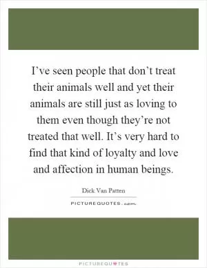 I’ve seen people that don’t treat their animals well and yet their animals are still just as loving to them even though they’re not treated that well. It’s very hard to find that kind of loyalty and love and affection in human beings Picture Quote #1