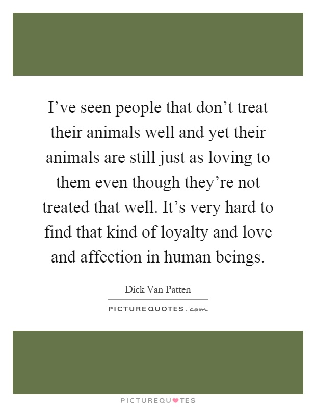 I've seen people that don't treat their animals well and yet their animals are still just as loving to them even though they're not treated that well. It's very hard to find that kind of loyalty and love and affection in human beings Picture Quote #1