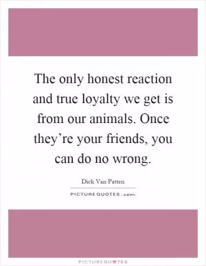 The only honest reaction and true loyalty we get is from our animals. Once they’re your friends, you can do no wrong Picture Quote #1