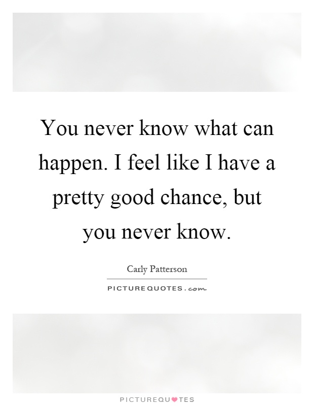 You never know what can happen. I feel like I have a pretty good chance, but you never know Picture Quote #1