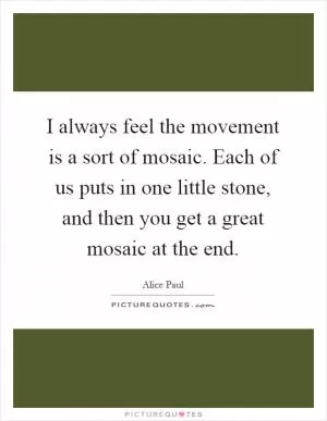 I always feel the movement is a sort of mosaic. Each of us puts in one little stone, and then you get a great mosaic at the end Picture Quote #1