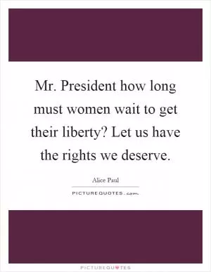 Mr. President how long must women wait to get their liberty? Let us have the rights we deserve Picture Quote #1