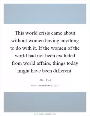 This world crisis came about without women having anything to do with it. If the women of the world had not been excluded from world affairs, things today might have been different Picture Quote #1