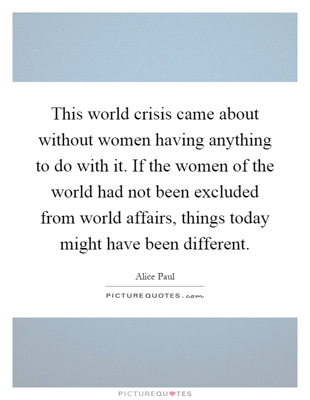 This world crisis came about without women having anything to do with it. If the women of the world had not been excluded from world affairs, things today might have been different Picture Quote #1