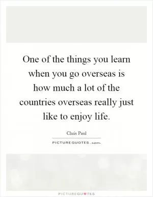 One of the things you learn when you go overseas is how much a lot of the countries overseas really just like to enjoy life Picture Quote #1