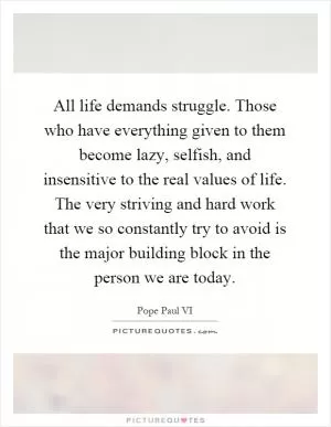 All life demands struggle. Those who have everything given to them become lazy, selfish, and insensitive to the real values of life. The very striving and hard work that we so constantly try to avoid is the major building block in the person we are today Picture Quote #1