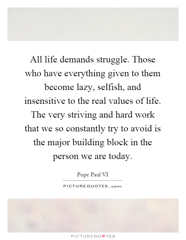 All life demands struggle. Those who have everything given to them become lazy, selfish, and insensitive to the real values of life. The very striving and hard work that we so constantly try to avoid is the major building block in the person we are today Picture Quote #1