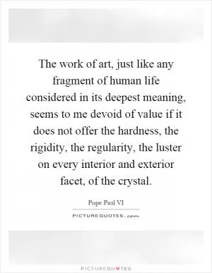 The work of art, just like any fragment of human life considered in its deepest meaning, seems to me devoid of value if it does not offer the hardness, the rigidity, the regularity, the luster on every interior and exterior facet, of the crystal Picture Quote #1