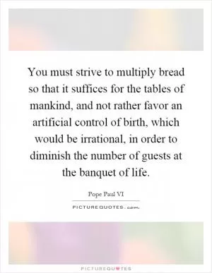 You must strive to multiply bread so that it suffices for the tables of mankind, and not rather favor an artificial control of birth, which would be irrational, in order to diminish the number of guests at the banquet of life Picture Quote #1