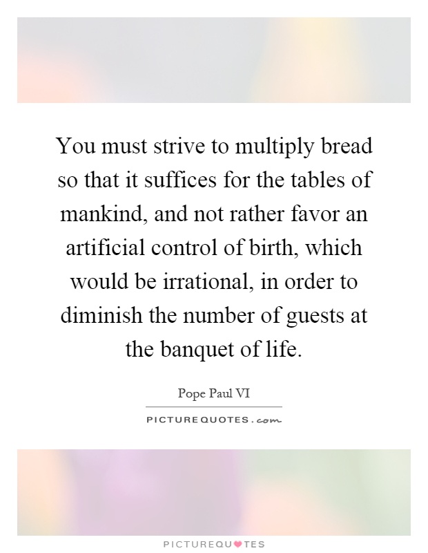 You must strive to multiply bread so that it suffices for the tables of mankind, and not rather favor an artificial control of birth, which would be irrational, in order to diminish the number of guests at the banquet of life Picture Quote #1
